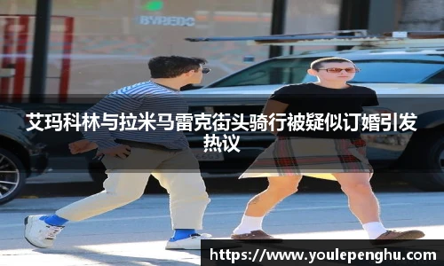 太阳集团tyc艾玛科林与拉米马雷克街头骑行被疑似订婚引发热议